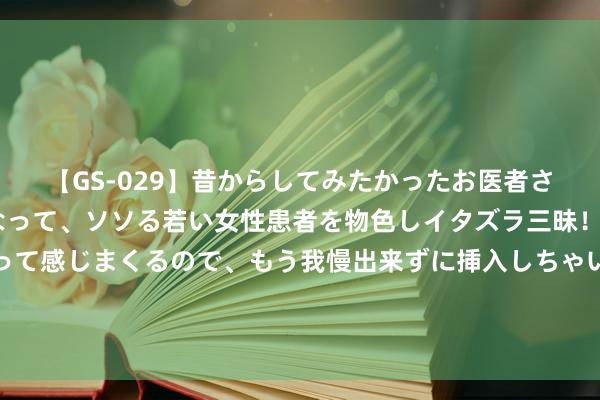 【GS-029】昔からしてみたかったお医者さんゴッコ ニセ医者になって、ソソる若い女性患者を物色しイタズラ三昧！パンツにシミまで作って感じまくるので、もう我慢出来ずに挿入しちゃいました。ああ、昔から憧れていたお医者さんゴッコをついに達成！ 好意思联储看守基准利率不变