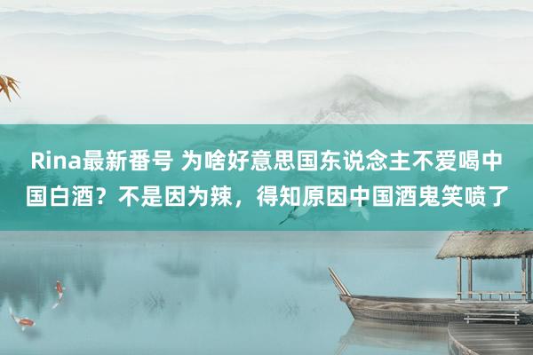 Rina最新番号 为啥好意思国东说念主不爱喝中国白酒？不是因为辣，得知原因中国酒鬼笑喷了