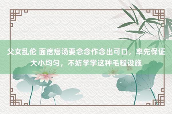 父女乱伦 面疙瘩汤要念念作念出可口，率先保证大小均匀，不妨学学这种毛糙设施