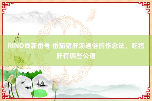 RINO最新番号 番茄猪肝汤通俗的作念法，吃猪肝有哪些公道