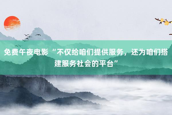 免费午夜电影 “不仅给咱们提供服务，还为咱们搭建服务社会的平台”