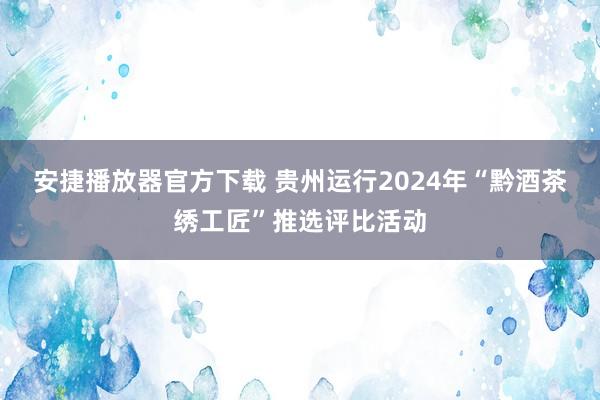 安捷播放器官方下载 贵州运行2024年“黔酒茶绣工匠”推选评比活动