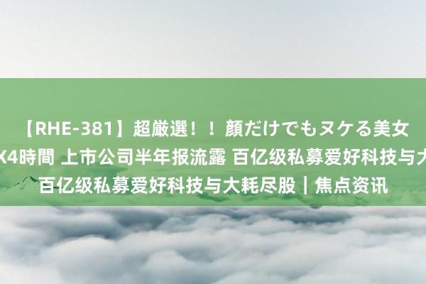 【RHE-381】超厳選！！顔だけでもヌケる美女の巨乳が揺れるSEX4時間 上市公司半年报流露 百亿级私募爱好科技与大耗尽股｜焦点资讯