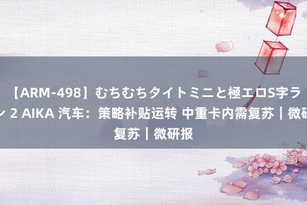 【ARM-498】むちむちタイトミニと極エロS字ライン 2 AIKA 汽车：策略补贴运转 中重卡内需复苏｜微研报