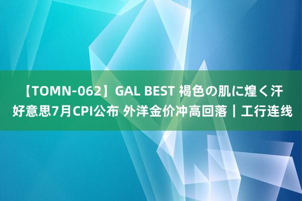 【TOMN-062】GAL BEST 褐色の肌に煌く汗 好意思7月CPI公布 外洋金价冲高回落｜工行连线