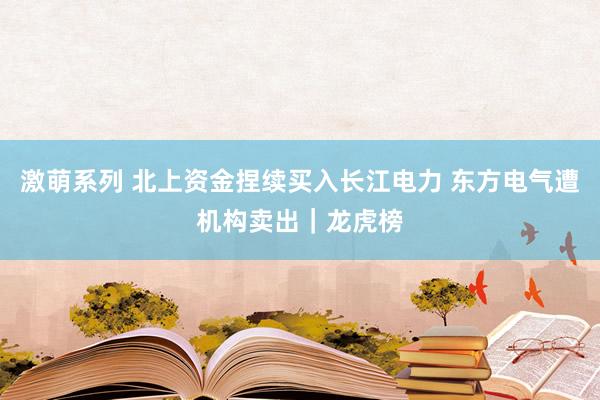 激萌系列 北上资金捏续买入长江电力 东方电气遭机构卖出｜龙虎榜