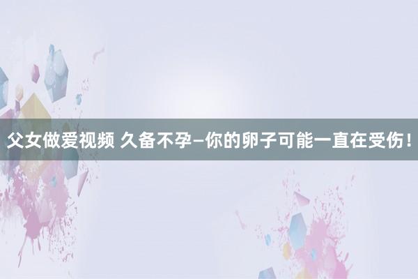 父女做爱视频 久备不孕—你的卵子可能一直在受伤！