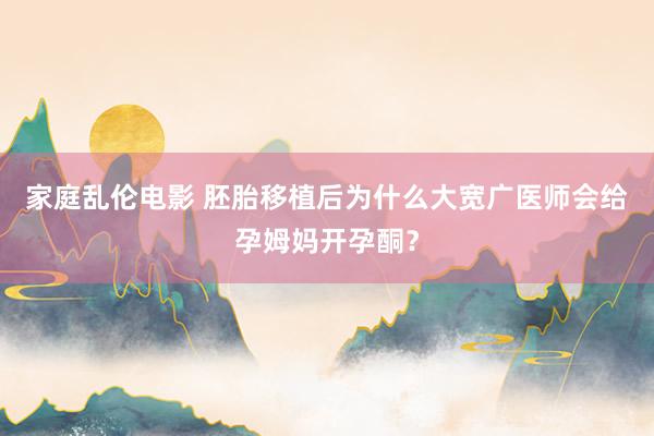 家庭乱伦电影 胚胎移植后为什么大宽广医师会给孕姆妈开孕酮？