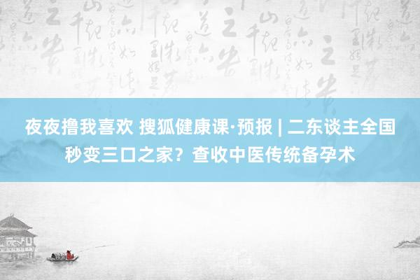 夜夜撸我喜欢 搜狐健康课·预报 | 二东谈主全国秒变三口之家？查收中医传统备孕术