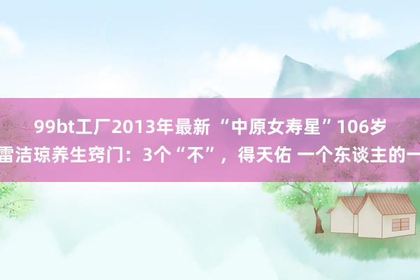 99bt工厂2013年最新 “中原女寿星”106岁雷洁琼养生窍门：3个“不”，得天佑 一个东谈主的一