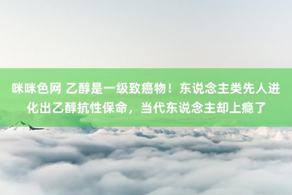 咪咪色网 乙醇是一级致癌物！东说念主类先人进化出乙醇抗性保命，当代东说念主却上瘾了