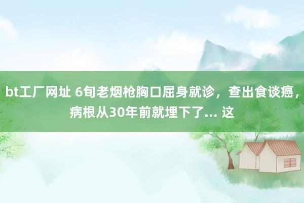 bt工厂网址 6旬老烟枪胸口屈身就诊，查出食谈癌，病根从30年前就埋下了... 这