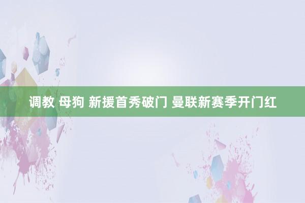 调教 母狗 新援首秀破门 曼联新赛季开门红