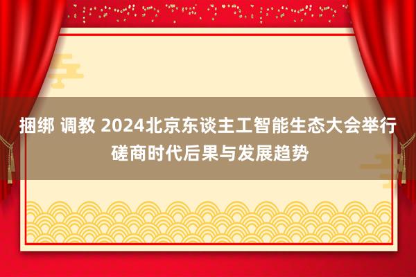 捆绑 调教 2024北京东谈主工智能生态大会举行 磋商时代后果与发展趋势