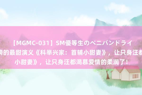 【MGMC-031】SM優等生のペニバンドライオーガズム 长年霸榜的最甜演义《科举兴家：首辅小甜妻》，让只身汪都渴慕爱情的柔润了！