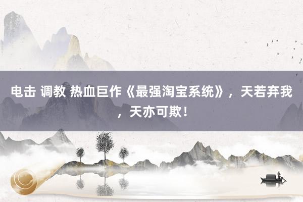 电击 调教 热血巨作《最强淘宝系统》，天若弃我，天亦可欺！