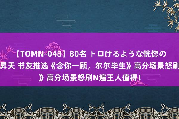 【TOMN-048】80名 トロけるような恍惚の表情 クンニ激昇天 书友推选《念你一顾，尔尔毕生》高分场景怒刷N遍王人值得！