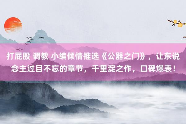 打屁股 调教 小编倾情推选《公器之门》，让东说念主过目不忘的章节，千里淀之作，口碑爆表！