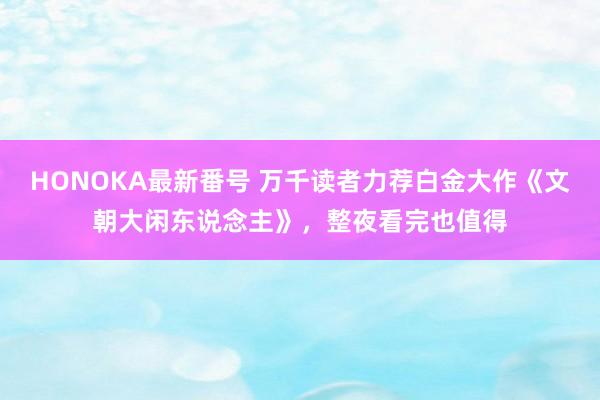 HONOKA最新番号 万千读者力荐白金大作《文朝大闲东说念主》，整夜看完也值得