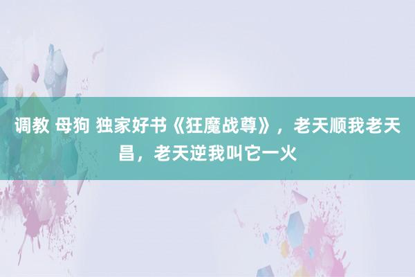 调教 母狗 独家好书《狂魔战尊》，老天顺我老天昌，老天逆我叫它一火