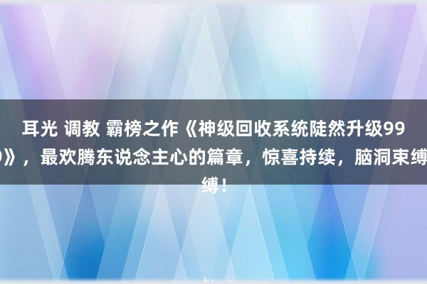 耳光 调教 霸榜之作《神级回收系统陡然升级999》，最欢腾东说念主心的篇章，惊喜持续，脑洞束缚！