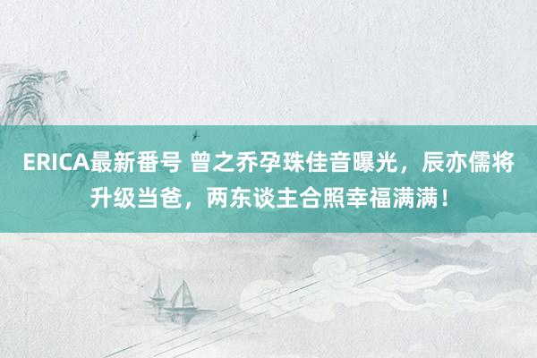 ERICA最新番号 曾之乔孕珠佳音曝光，辰亦儒将升级当爸，两东谈主合照幸福满满！