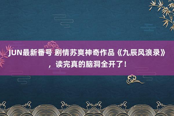 JUN最新番号 剧情苏爽神奇作品《九辰风浪录》，读完真的脑洞全开了！