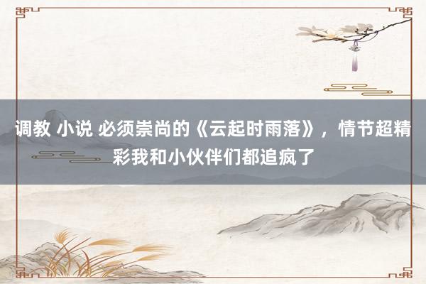 调教 小说 必须崇尚的《云起时雨落》，情节超精彩我和小伙伴们都追疯了