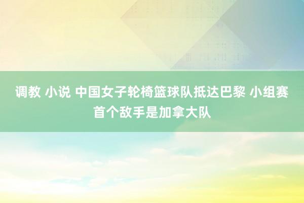 调教 小说 中国女子轮椅篮球队抵达巴黎 小组赛首个敌手是加拿大队