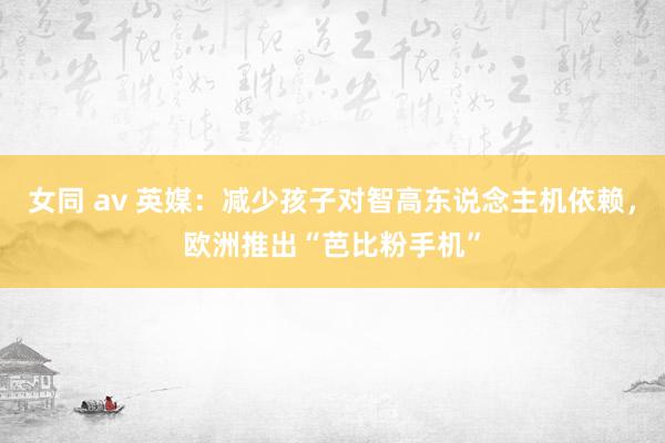 女同 av 英媒：减少孩子对智高东说念主机依赖，欧洲推出“芭比粉手机”