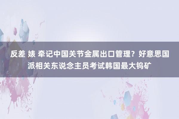 反差 婊 牵记中国关节金属出口管理？好意思国派相关东说念主员考试韩国最大钨矿