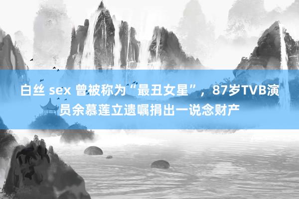 白丝 sex 曾被称为“最丑女星”，87岁TVB演员余慕莲立遗嘱捐出一说念财产