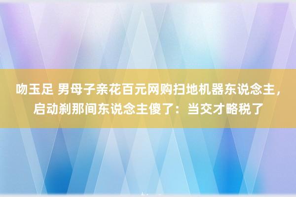 吻玉足 男母子亲花百元网购扫地机器东说念主，启动刹那间东说念主傻了：当交才略税了