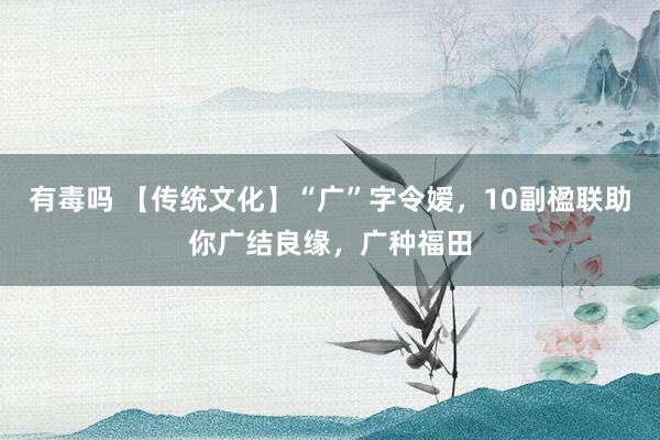 有毒吗 【传统文化】“广”字令嫒，10副楹联助你广结良缘，广种福田