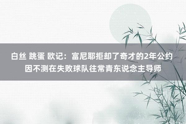 白丝 跳蛋 欧记：富尼耶拒却了奇才的2年公约 因不测在失败球队往常青东说念主导师