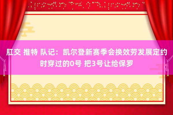 肛交 推特 队记：凯尔登新赛季会换效劳发展定约时穿过的0号 把3号让给保罗