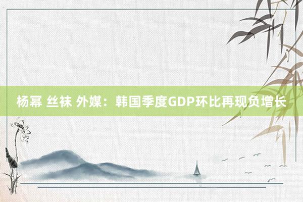 杨幂 丝袜 外媒：韩国季度GDP环比再现负增长