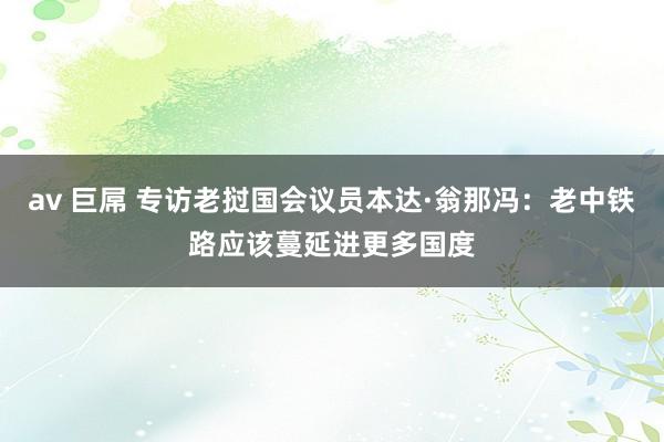 av 巨屌 专访老挝国会议员本达·翁那冯：老中铁路应该蔓延进更多国度