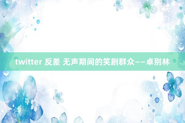 twitter 反差 无声期间的笑剧群众——卓别林