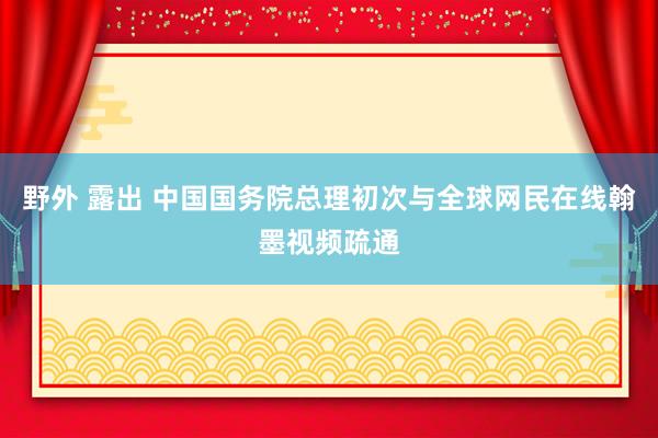 野外 露出 中国国务院总理初次与全球网民在线翰墨视频疏通