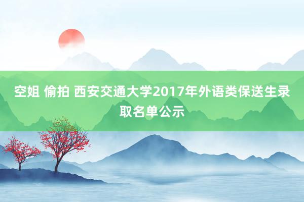 空姐 偷拍 西安交通大学2017年外语类保送生录取名单公示