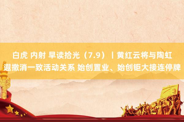 白虎 内射 早读拾光（7.9）丨黄红云将与陶虹遐撤消一致活动关系 始创置业、始创钜大接连停牌