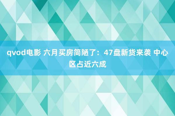 qvod电影 六月买房简陋了：47盘新货来袭 中心区占近六成